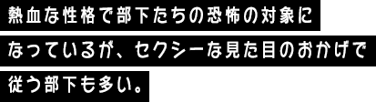熱血な性格で部下たちの恐怖の対象になっているが、セクシーな見た目のおかげで従う部下も多い。