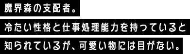 魔界森の支配者。冷たい性格と仕事処理能力を持っていると知られているが、可愛い物には目がない。