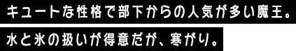 キュートな性格で部下からの人気が多い魔王。水と氷の扱いが得意だが、寒がり。