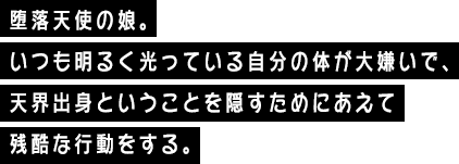 堕落天使の娘。いつも明るく光っている自分の体が大嫌いで、天界出身ということを隠すためにあえて残酷な行動をする。