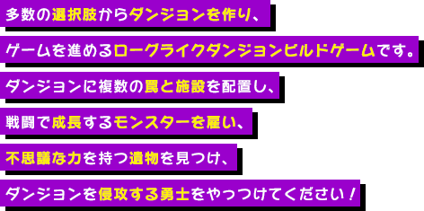 多数の選択肢からダンジョンを作り、ゲームを進めるローグライクダンジョンビルドゲームです。ダンジョンに複数の罠と施設を配置し、戦闘で成長するモンスターを雇い、不思議な力を持つ遺物を見つけ、ダンジョンを侵攻する勇士をやっつけてください！