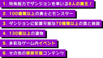 1.特殊能力でダンジョンを率いる７人の魔王！ 2.100種類以上の勇士とモンスター 3. ダンジョンに配置可能な70種類以上の罠と施設 4.130種以上の遺物 5.多彩なゲーム内イベント 6.その他の解禁可能コンテンツ