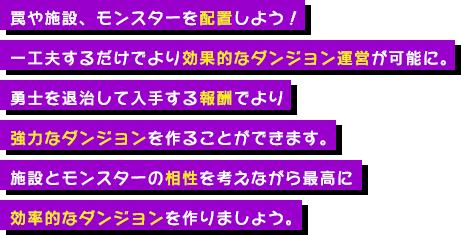 罠や施設、モンスターを配置しよう！一工夫するだけでより効果的なダンジョン運営が可能に。勇士を退治して入手する報酬でより強力なダンジョンを作ることができます。施設とモンスターの相性を考えながら最高に効率的なダンジョンを作りましょう。